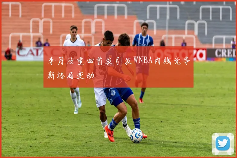 李月汝重回首发引发WNBA内线竞争新格局变动